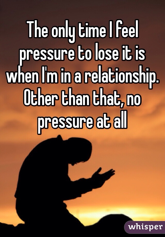 The only time I feel pressure to lose it is when I'm in a relationship. Other than that, no pressure at all