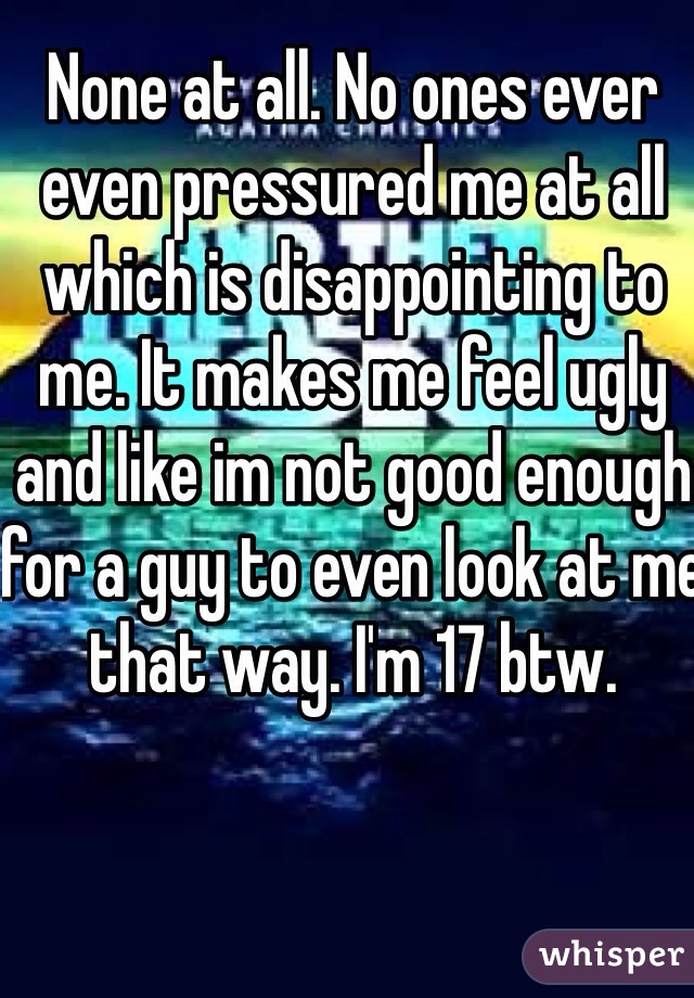 None at all. No ones ever even pressured me at all which is disappointing to me. It makes me feel ugly and like im not good enough for a guy to even look at me that way. I'm 17 btw. 