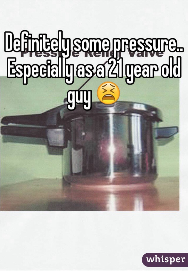 Definitely some pressure.. Especially as a 21 year old guy 😫