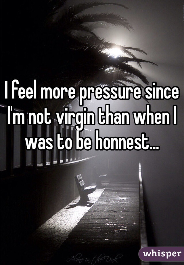 I feel more pressure since I'm not virgin than when I was to be honnest...
