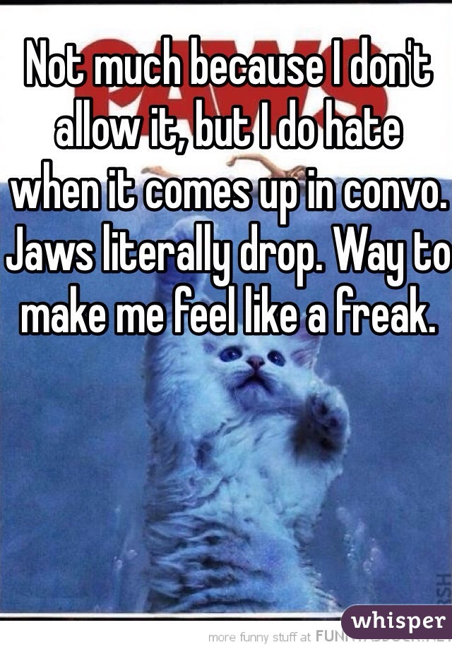 Not much because I don't allow it, but I do hate 
when it comes up in convo. Jaws literally drop. Way to make me feel like a freak.