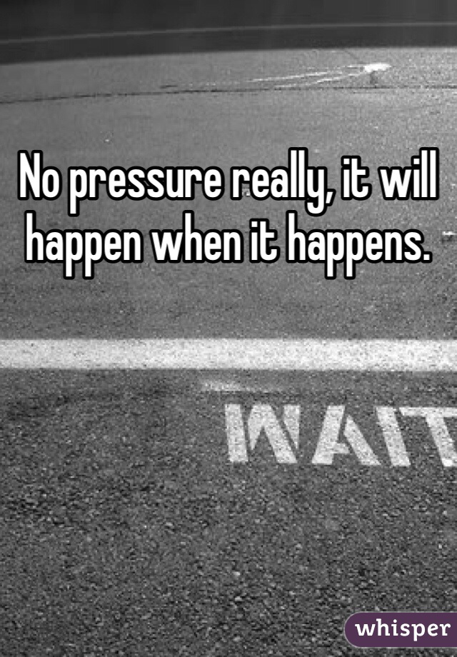 No pressure really, it will happen when it happens.