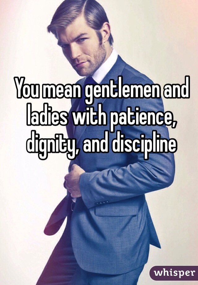 You mean gentlemen and ladies with patience, dignity, and discipline