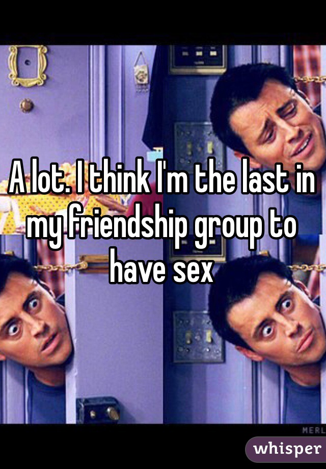 A lot. I think I'm the last in my friendship group to have sex
