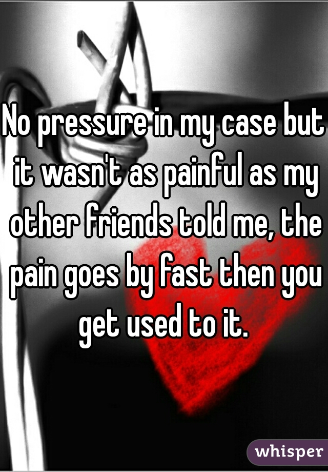 No pressure in my case but it wasn't as painful as my other friends told me, the pain goes by fast then you get used to it. 