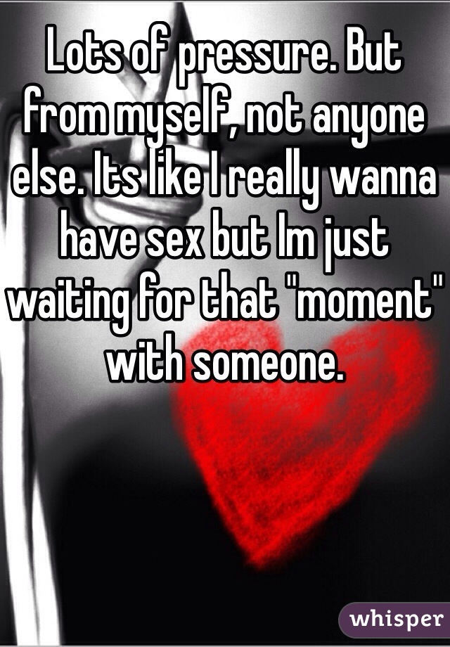Lots of pressure. But from myself, not anyone else. Its like I really wanna have sex but Im just waiting for that "moment" with someone. 