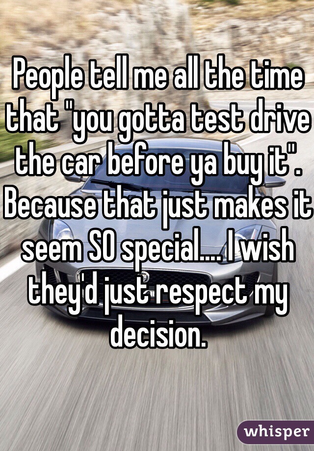 People tell me all the time that "you gotta test drive the car before ya buy it". Because that just makes it seem SO special.... I wish they'd just respect my decision.