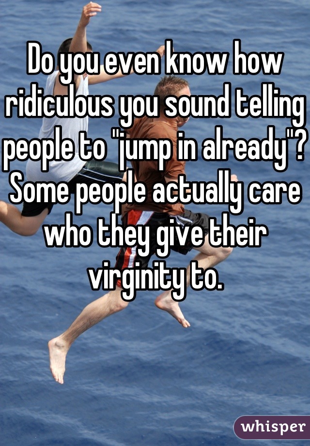 Do you even know how ridiculous you sound telling people to "jump in already"? Some people actually care who they give their virginity to.
