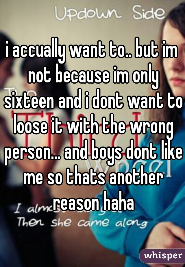 i accually want to.. but im not because im only sixteen and i dont want to loose it with the wrong person... and boys dont like me so thats another reason haha