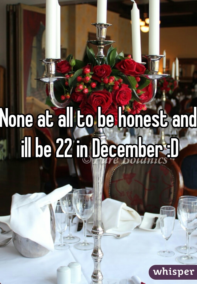 None at all to be honest and ill be 22 in December :D