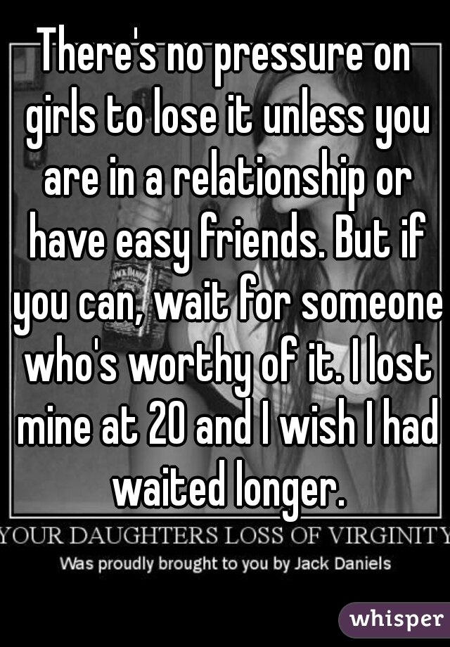 There's no pressure on girls to lose it unless you are in a relationship or have easy friends. But if you can, wait for someone who's worthy of it. I lost mine at 20 and I wish I had waited longer.