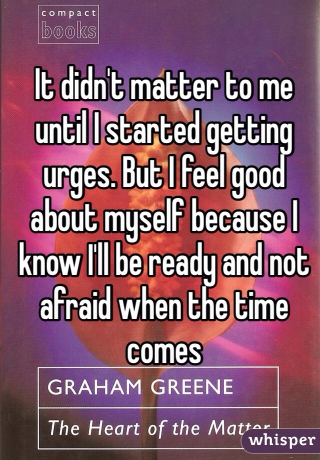 It didn't matter to me until I started getting urges. But I feel good about myself because I know I'll be ready and not afraid when the time comes 