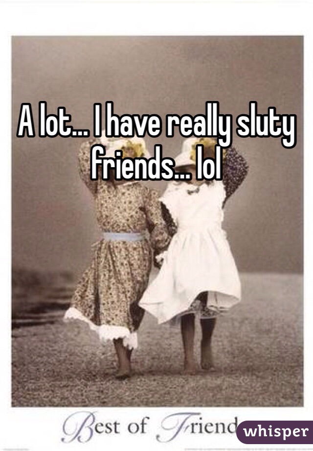 A lot… I have really sluty friends… lol