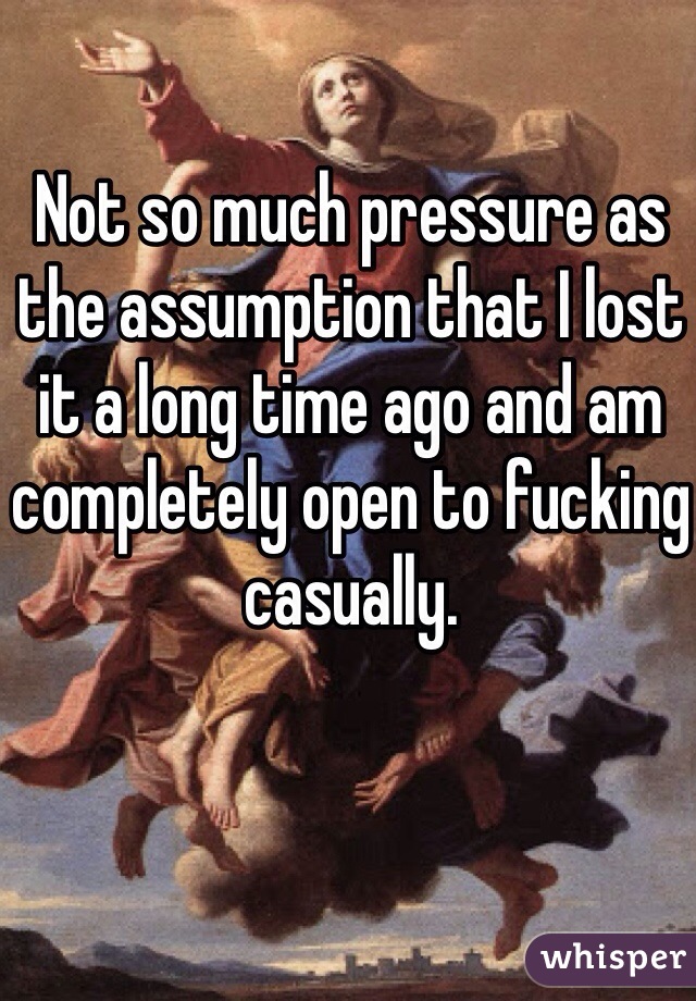 Not so much pressure as the assumption that I lost it a long time ago and am completely open to fucking casually.
