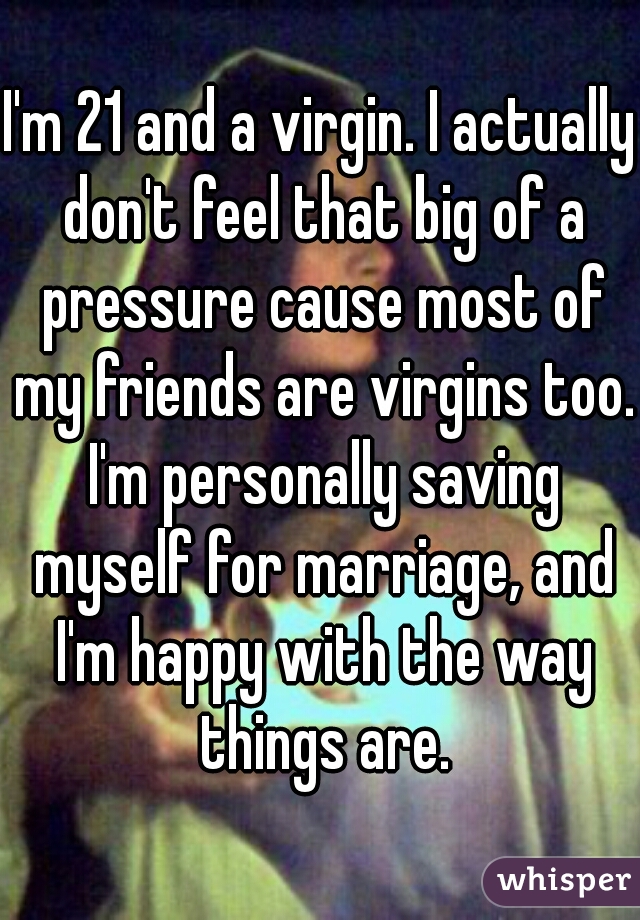 I'm 21 and a virgin. I actually don't feel that big of a pressure cause most of my friends are virgins too. I'm personally saving myself for marriage, and I'm happy with the way things are.