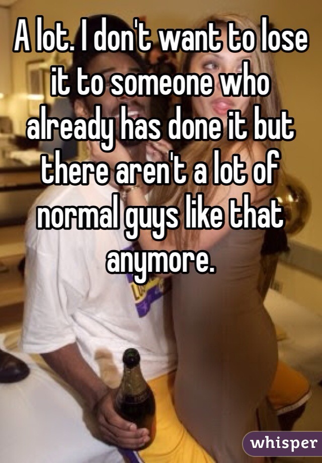 A lot. I don't want to lose it to someone who already has done it but there aren't a lot of normal guys like that anymore.