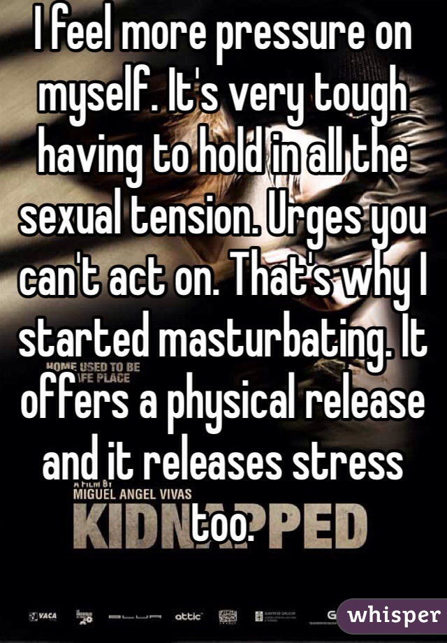I feel more pressure on myself. It's very tough having to hold in all the sexual tension. Urges you can't act on. That's why I started masturbating. It offers a physical release and it releases stress too.