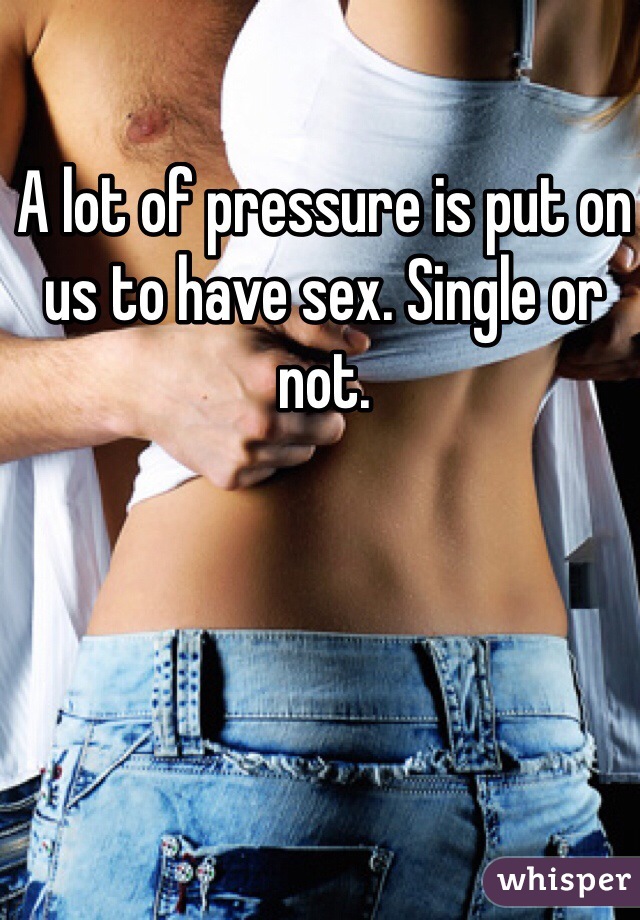 A lot of pressure is put on us to have sex. Single or not.
