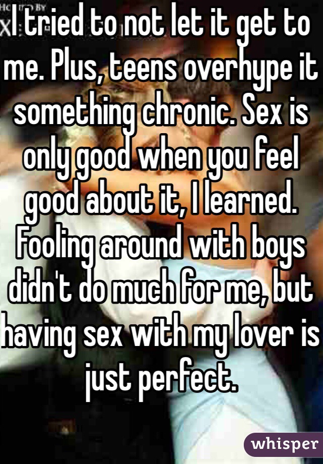 I tried to not let it get to me. Plus, teens overhype it something chronic. Sex is only good when you feel good about it, I learned. Fooling around with boys didn't do much for me, but having sex with my lover is just perfect.