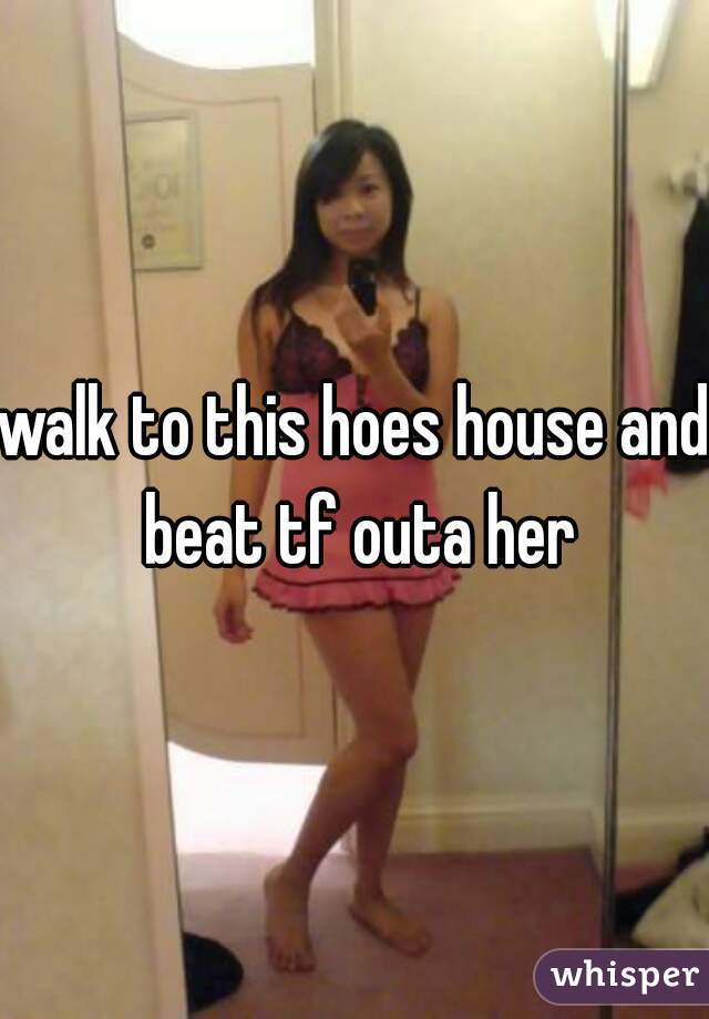 walk to this hoes house and beat tf outa her