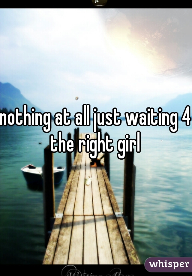 nothing at all just waiting 4 the right girl 
