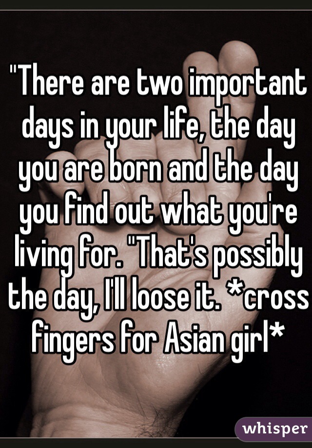 "There are two important days in your life, the day you are born and the day you find out what you're living for. "That's possibly the day, I'll loose it. *cross fingers for Asian girl*