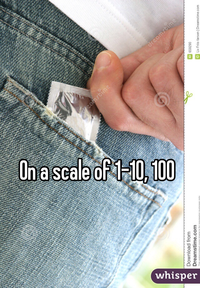 On a scale of 1-10, 100