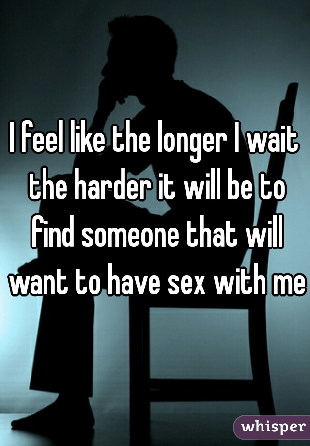 I feel like the longer I wait the harder it will be to find someone that will want to have sex with me
