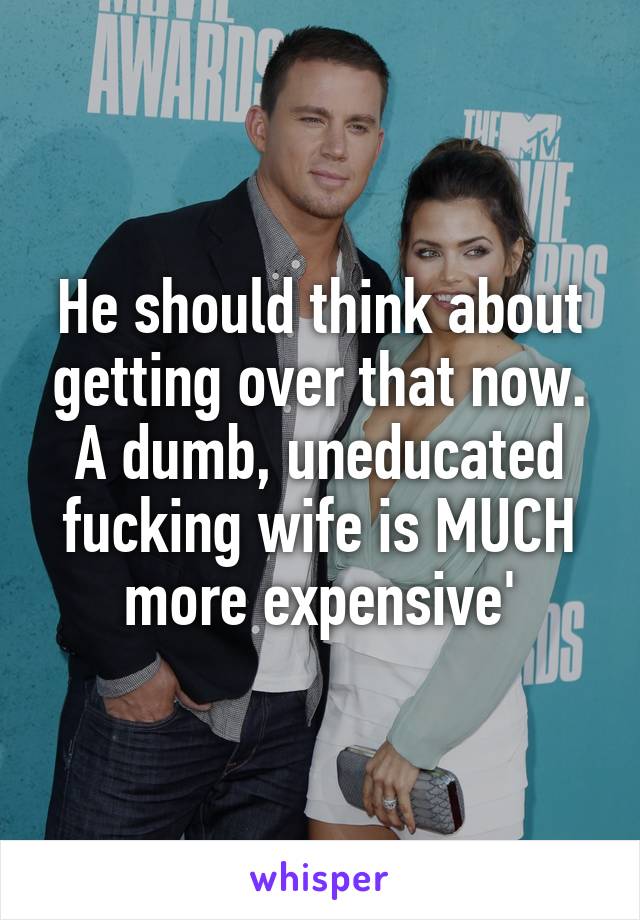 He should think about getting over that now. A dumb, uneducated fucking wife is MUCH more expensive'