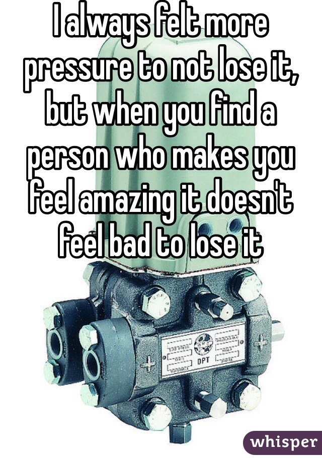 I always felt more pressure to not lose it, but when you find a person who makes you feel amazing it doesn't feel bad to lose it 