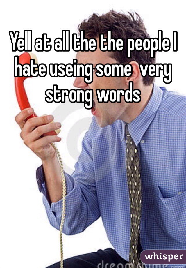 Yell at all the the people I hate useing some  very strong words