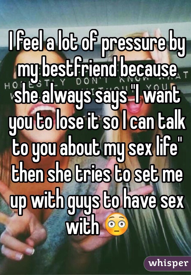 I feel a lot of pressure by my bestfriend because she always says "I want you to lose it so I can talk to you about my sex life" then she tries to set me up with guys to have sex with 😳

