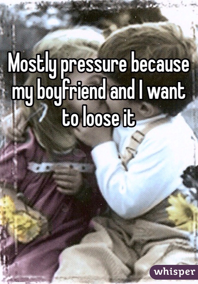 Mostly pressure because my boyfriend and I want to loose it 