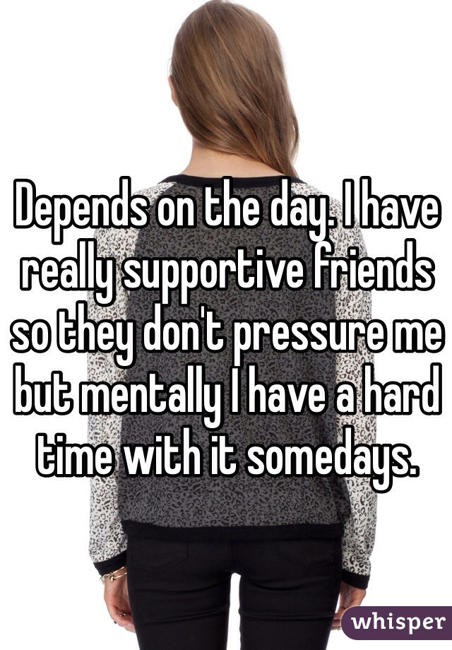 Depends on the day. I have really supportive friends so they don't pressure me but mentally I have a hard time with it somedays.  