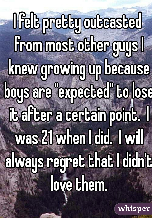 I felt pretty outcasted from most other guys I knew growing up because boys are "expected" to lose it after a certain point.  I was 21 when I did.  I will always regret that I didn't love them.