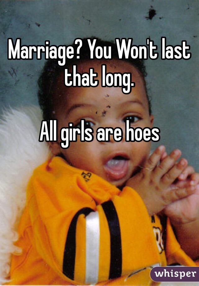 Marriage? You Won't last that long.

All girls are hoes