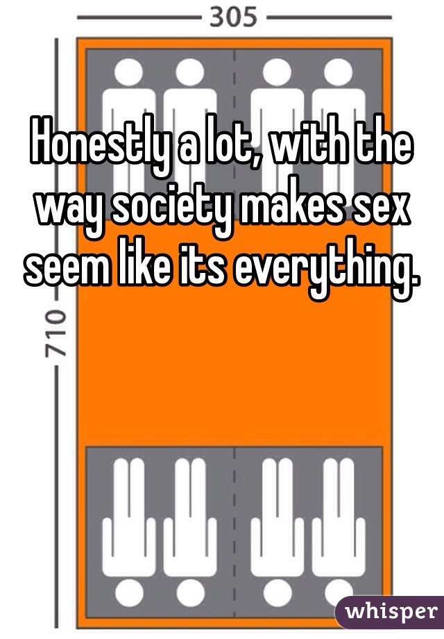 Honestly a lot, with the way society makes sex seem like its everything.