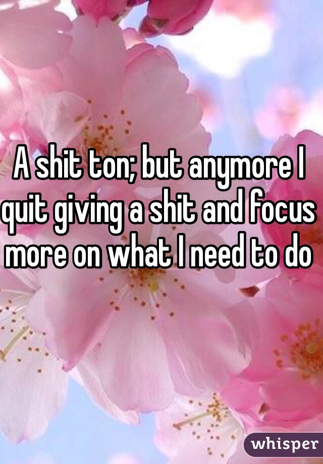 A shit ton; but anymore I quit giving a shit and focus more on what I need to do 