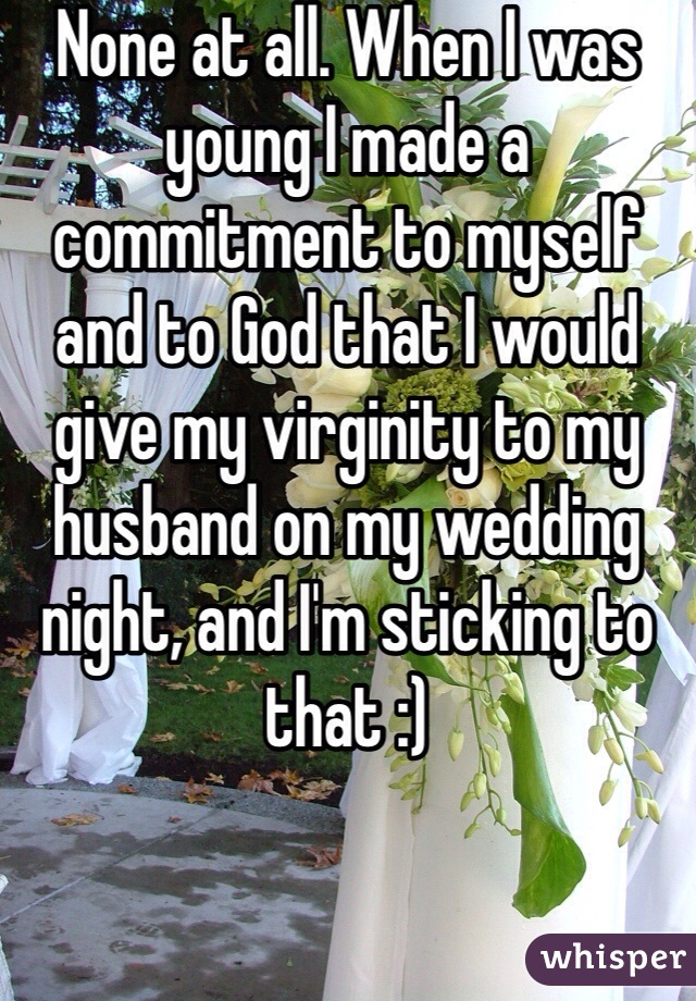 None at all. When I was young I made a commitment to myself and to God that I would give my virginity to my husband on my wedding night, and I'm sticking to that :)