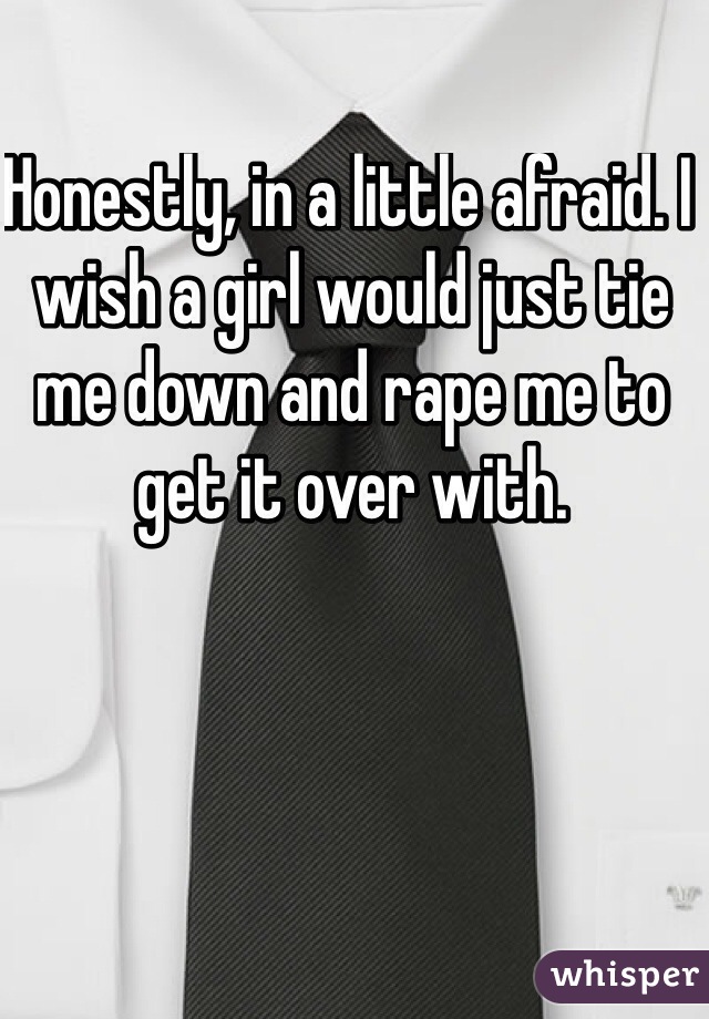 Honestly, in a little afraid. I wish a girl would just tie me down and rape me to get it over with. 