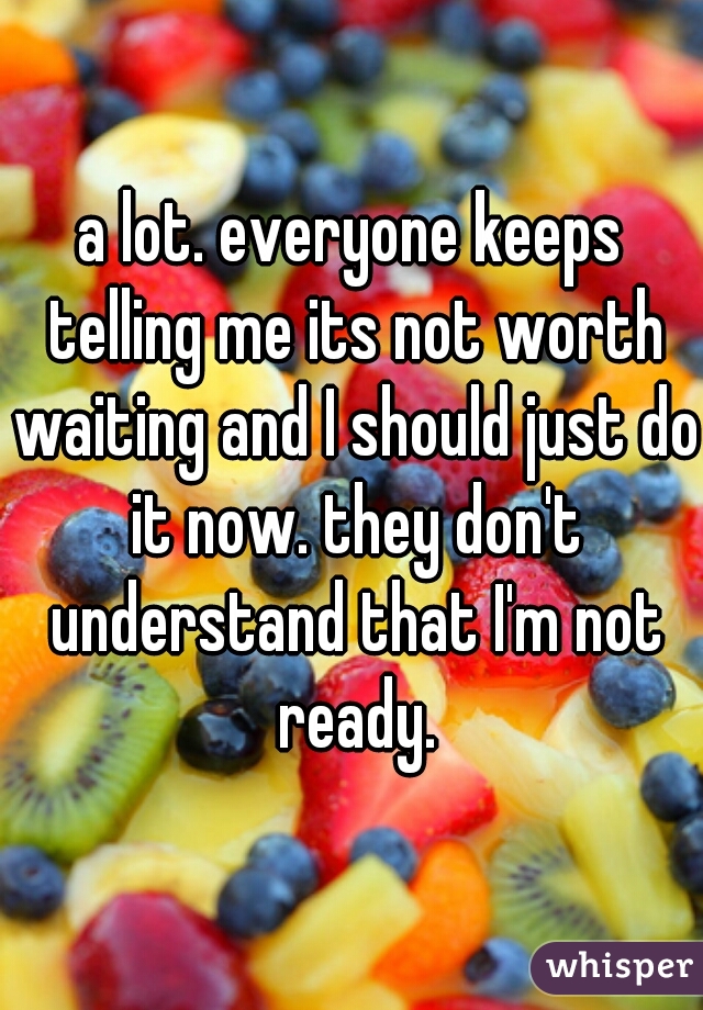 a lot. everyone keeps telling me its not worth waiting and I should just do it now. they don't understand that I'm not ready.