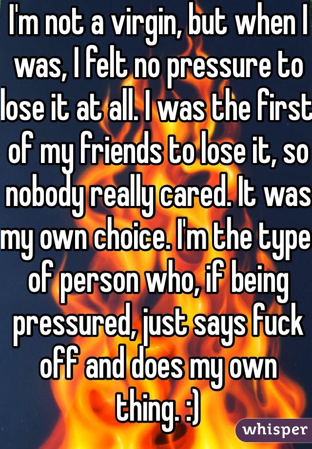I'm not a virgin, but when I was, I felt no pressure to lose it at all. I was the first of my friends to lose it, so nobody really cared. It was my own choice. I'm the type of person who, if being pressured, just says fuck off and does my own thing. :)