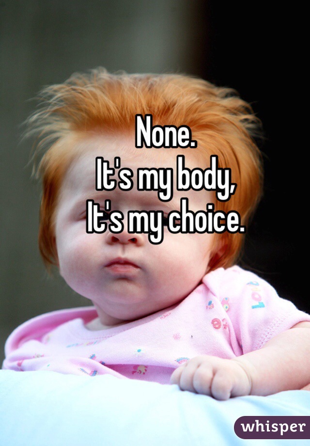 None.
It's my body,
It's my choice.