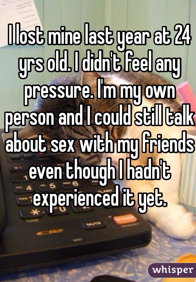 I lost mine last year at 24 yrs old. I didn't feel any pressure. I'm my own person and I could still talk about sex with my friends even though I hadn't experienced it yet.
