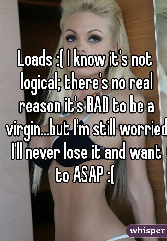 Loads :( I know it's not logical; there's no real reason it's BAD to be a virgin...but I'm still worried I'll never lose it and want to ASAP :( 