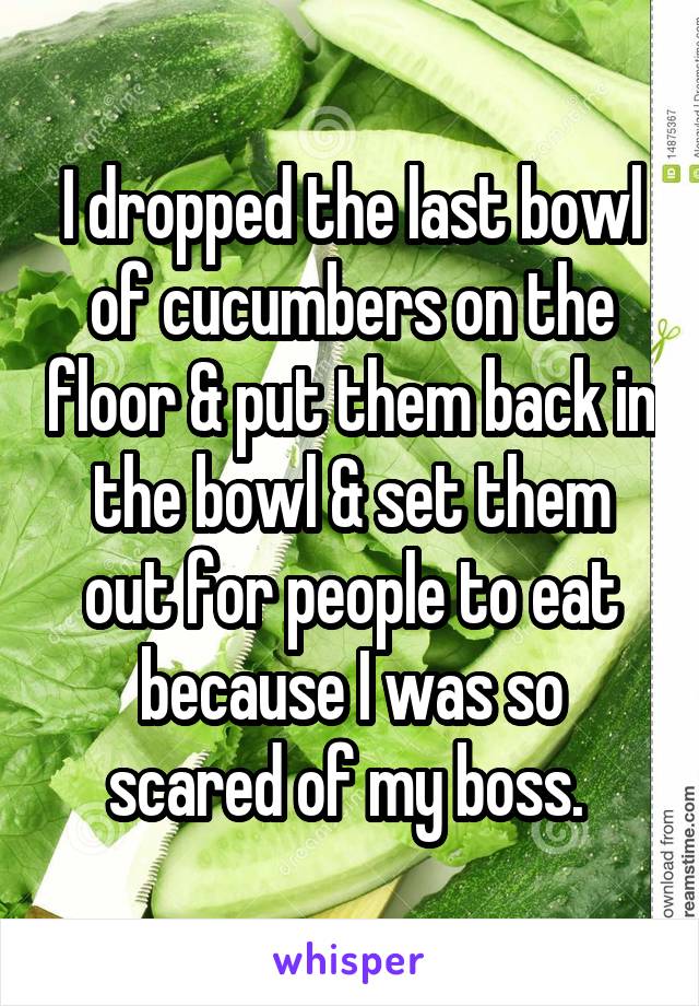 I dropped the last bowl of cucumbers on the floor & put them back in the bowl & set them out for people to eat because I was so scared of my boss. 