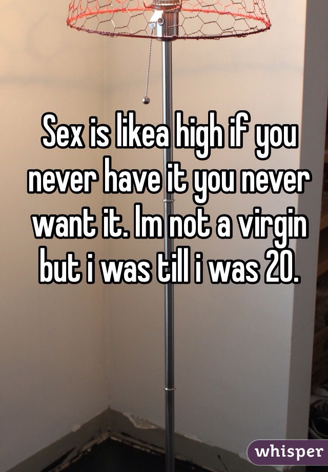 Sex is likea high if you never have it you never want it. Im not a virgin but i was till i was 20.
