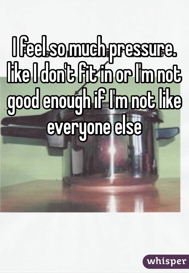 I feel so much pressure. like I don't fit in or I'm not good enough if I'm not like everyone else 