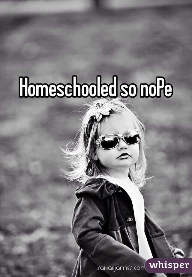 Homeschooled so noPe