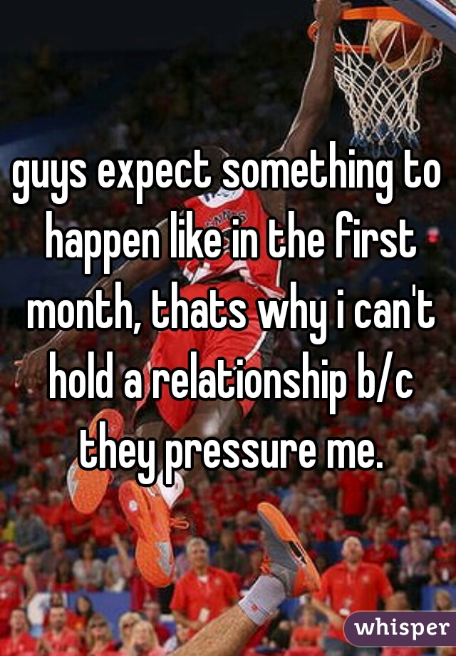 guys expect something to happen like in the first month, thats why i can't hold a relationship b/c they pressure me.